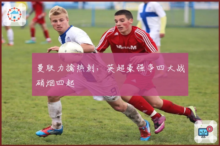 曼联力擒热刺,英超豪强争四大战硝烟四起