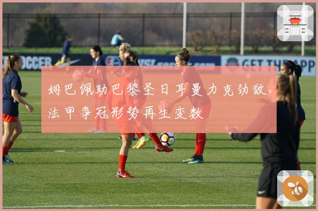 姆巴佩助巴黎圣日耳曼力克劲敌，法甲争冠形势再生变数