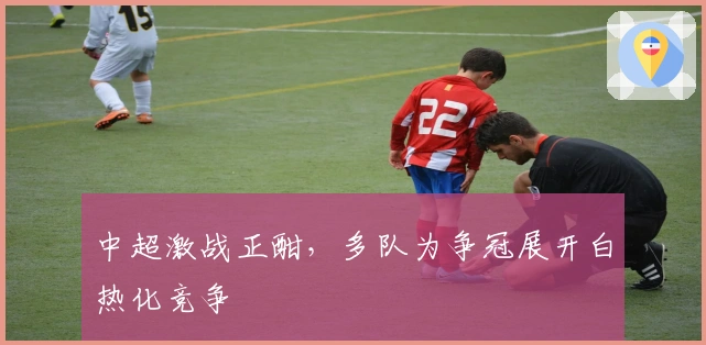 中超激战正酣，多队为争冠展开白热化竞争