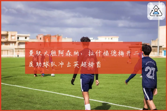 曼联大胜阿森纳，拉什福德梅开二度助球队冲击英超榜首