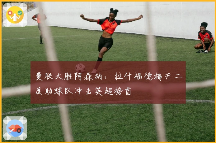 曼联大胜阿森纳,拉什福德梅开二度助球队冲击英超榜首