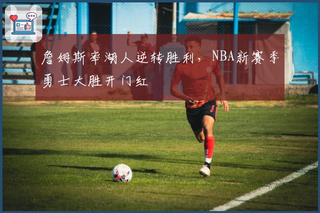 詹姆斯率湖人逆转胜利，NBA新赛季勇士大胜开门红